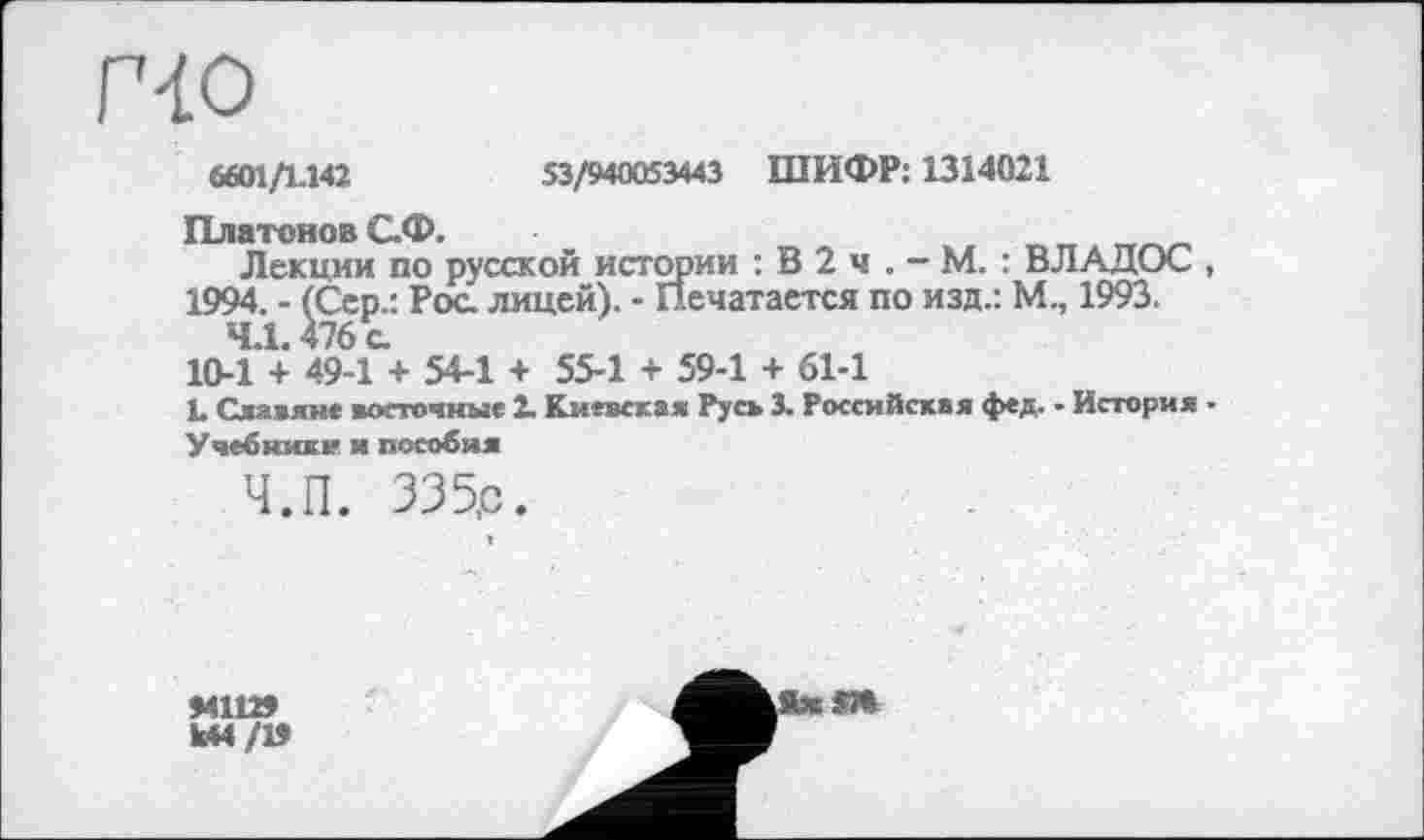 ﻿[40
S601/1.142	53/940053443 ШИФР: 1314021
Платонов С.Ф.
Лекции по русской истории : В 2 ч . - М. : ВЛАДОС , 1994. - (Сер.: Рос. лицей). - Печатается по изд.: М., 1993.
4.1.476 с.
10-1 + 49-1 + 54-1 + 55-1 + 59-1 + 61-1
L Славяне восточные 2. Киевская Русь 3. Российская фед. - История -
Учебники и пособия
Ч.П. 335,с.
94112»
